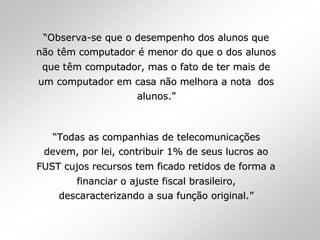 ““ObservaObserva--se que o desempenho dos alunos quese que o desempenho dos alunos que
nnãão to têêm computadorm computador éé menor do que o dos alunosmenor do que o dos alunos
que tque têêm computador, mas o fato de ter mais dem computador, mas o fato de ter mais de
um computador em casa num computador em casa nãão melhora a nota doso melhora a nota dos
alunos.alunos.””
““Todas as companhias de telecomunicaTodas as companhias de telecomunicaçõçõeses
devem, por lei, contribuir 1% de seus lucros aodevem, por lei, contribuir 1% de seus lucros ao
FUST cujos recursos tem ficado retidos de forma aFUST cujos recursos tem ficado retidos de forma a
financiar o ajuste fiscal brasileiro,financiar o ajuste fiscal brasileiro,
descaracterizando a sua fundescaracterizando a sua funçãção original.o original.””
 