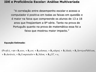 IDE e Proficiência Escolar: Análise Multivariada
EquaEquaçãção Estimada:o Estimada:
iiii
iiiiiii
uUFNdomComputadorduráveis
bliServiçosPúIdadeedupaiedumaecorsexoofic
+++++
++++++=
10987
654321 cos)(Pr
ββββ
ββββββα
““A correlaA correlaçãção entre desempenho escolar e acesso ao entre desempenho escolar e acesso a
computadorcomputador éé positiva em todas as faixas em questpositiva em todas as faixas em questãão eo e
éé maior na faixa que compreende os alunos de 13 a 18maior na faixa que compreende os alunos de 13 a 18
anos que freqanos que freqüüentam a 8entam a 8ªª sséérie. Tanto na prova derie. Tanto na prova de
PortuguPortuguêês quanto na prova de matems quanto na prova de matemáática essa foi atica essa foi a
faixa que mostrou maior impacto.faixa que mostrou maior impacto.””
 