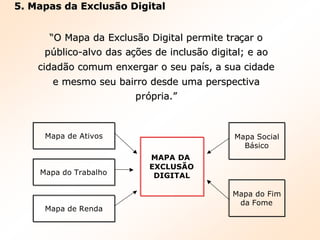 5. Mapas da Exclusão Digital5. Mapas da Exclusão Digital
““O Mapa da ExclusO Mapa da Exclusãão Digital permite trao Digital permite traççar oar o
ppúúblicoblico--alvo das aalvo das açõções de incluses de inclusãão digital; e aoo digital; e ao
cidadcidadãão comum enxergar o seu pao comum enxergar o seu paíís, a sua cidades, a sua cidade
e mesmo seu bairro desde uma perspectivae mesmo seu bairro desde uma perspectiva
prpróópria.pria.””
Mapa de Ativos
Mapa do Trabalho
Mapa de Renda
MAPA DAMAPA DA
EXCLUSÃOEXCLUSÃO
DIGITALDIGITAL
Mapa Social
Básico
Mapa do Fim
da Fome
 