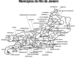 RIO DE JANEIRO
NITEROI
MARICA
SAQUAREMA
PARATI
ANGRA DOS REIS
RIO CLARO
ARRAIAL DO CABO
ARARUAMA
CABO FRIO
ARMACAO DE BUZIOS
CAMPOS DOS GOYTACAZES
SAO JOAO DA BARRA
VALENCA
RIO DAS FLORES
PARAIBA DO SUL
ITATIAIA
RESENDE
PORTO REAL
BARRA MANSA CACHOEIRAS DE MACACU
MACAE
QUISSAMA
CARAPEBUS
RIO DAS OSTRAS
CASIMIRO DE ABREU
NOVA FRIBURGONOVA FRIBURGO
SILVA JARDIM
SAO PEDRO DA ALDEIA
SAO FIDELIS
PETROPOLIS
PATY DO ALFERES
PORCIUNCULA VARRE-SAI
BOM JESUS DO ITABAPOANA
NATIVIDADE
ITAPERUNA
LAJE DO MURIAE
MIRACEMA
SAO JOSE DE UBA
SANTO ANTONIO DE PADUA
APERIBE
ITAOCARA
CANTAGALO
CAMBUCI
CARMO
MACUCO
CORDEIRO
ITAGUAI
NOVA IGUACU
SAO JOAO DE MERITI
BELFORD ROXO
DUQUE DE CAXIAS
MAGE
MANGARATIBA
SANTA MARIA MADALENA
SAO GONCALO
RIO BONITO
COMENDADOR LEVY GASPARIAN
TRES RIOS
QUATIS
MunicípiosdoRiode Janeiro
 