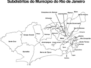 Cidade de DeusJacarepagua
Santa Cruz
Guaratiba Barra da Tijuca
Bangu
Campo Grande
Madureira
Realengo
Anchieta
Pavuna
Rocinha
Tijuca
Lagoa
Meier
Vila Isabel
Botafogo
Copacabana
Ilha do Governado
Inhauma
Ramos
Penha
Iraja
Complexo do Alemao Mare
Sao Cristovao
Jacarezinho
Portuaria
Ilha de Paqueta
#
#
#
#
#
Santa Teresa
Rio Comprido
Centro
Subdistritos do Município do Rio de Janeiro
 