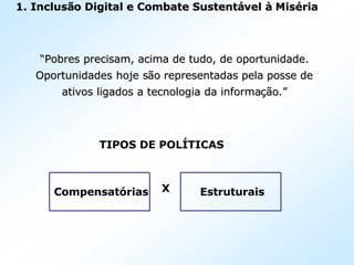 1.1. InclusInclusãão Digital e Combate Sustento Digital e Combate Sustentáávelvel àà MisMiséériaria
““Pobres precisam, acima de tudo, de oportunidade.Pobres precisam, acima de tudo, de oportunidade.
Oportunidades hoje sOportunidades hoje sãão representadas pela posse deo representadas pela posse de
ativos ligados a tecnologia da informaativos ligados a tecnologia da informaçãção.o.””
TIPOS DE POLÍTICAS
X EstruturaisCompensatórias
 