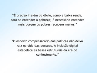 “É“É preciso ir alpreciso ir aléém dom do óóbvio, como a baixa renda,bvio, como a baixa renda,
para se entender a pobreza;para se entender a pobreza; éé necessnecessáário entenderrio entender
mais porque os pobres recebem menos.mais porque os pobres recebem menos.””
““O aspecto compensatO aspecto compensatóório das polrio das polííticas nticas nãão deixao deixa
raiz na vida das pessoas. A inclusraiz na vida das pessoas. A inclusãão digitalo digital
estabelece as bases estruturais da era doestabelece as bases estruturais da era do
conhecimento.conhecimento.””
 