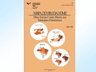 MAPADOFIMDAFOME:
Metas Sociais ContraMiséria nos
MunicípiosFluminenses
MAPADOFIMDAFOME:
MetasSociaisContraMiséria nos
MunicípiosFluminenses
GrandeRio-PME2000
MunicípiodoRio
Estado do Rio de Janeiro
PNAD (1998-99)
SULFLUMINENSE
CENTROFLUMINENSE
NOROESTEFLUMINENSE
NORTEFLUMINENSE
BAIXADAS
GRANDERIO
MAPADOFIMDAFOME:
MetasSociaisContraMiséria nos
MunicípiosFluminenses
Elaboradoa partirdosmicrodadosdoIBGE
Fonte:CPS/FGV
CPS
Centro de Políticas Sociais
Julho2001
 
