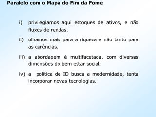Paralelo com o Mapa do Fim da Fome
i)i) privilegiamos aqui estoques de ativos, e nprivilegiamos aqui estoques de ativos, e nããoo
fluxos de rendas.fluxos de rendas.
ii)ii) olhamos mais para a riqueza e nolhamos mais para a riqueza e nãão tanto parao tanto para
as caras carêências.ncias.
iii)iii) a abordagema abordagem éé multifacetada, com diversasmultifacetada, com diversas
dimensdimensõões do bem estar social.es do bem estar social.
iv)iv) a pola políítica de ID busca a modernidade, tentatica de ID busca a modernidade, tenta
incorporar novas tecnologias.incorporar novas tecnologias.
 