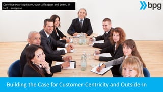 Building the Case for Customer-Centricity and Outside-In
Convince your top team, your colleagues and peers, in
fact… everyone
 