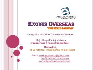 EXODUS OVERSEAS
YOUR WORLD PASSPORT
Immigration and Visas Consultancy Services
Rajni Garg&Pankaj Malhotra
(Founder and Principal Consultant)
Contact Us:
M-9873113624 / 9650033988 / 9873113624
Email: exodusoverseas@yahoo.com
rajni@exodusoverseas.com
pankaj@exodusoverseas.com
 
