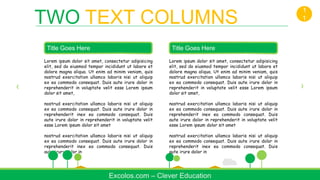 Lorem ipsum dolor sit amet, consectetur adipisicing
elit, sed do eiusmod tempor incididunt ut labore et
dolore magna aliqua. Ut enim ad minim veniam, quis
nostrud exercitation ullamco laboris nisi ut aliquip
ex ea commodo consequat. Duis aute irure dolor in
reprehenderit in voluptate velit esse Lorem ipsum
dolor sit amet,
nostrud exercitation ullamco laboris nisi ut aliquip
ex ea commodo consequat. Duis aute irure dolor in
reprehenderit inex ea commodo consequat. Duis
aute irure dolor in reprehenderit in voluptate velit
esse Lorem ipsum dolor sit amet
nostrud exercitation ullamco laboris nisi ut aliquip
ex ea commodo consequat. Duis aute irure dolor in
reprehenderit inex ea commodo consequat. Duis
aute irure dolor in
Title Goes Here
Excolos.com – Clever Education
TWO TEXT COLUMNS
1
1
Lorem ipsum dolor sit amet, consectetur adipisicing
elit, sed do eiusmod tempor incididunt ut labore et
dolore magna aliqua. Ut enim ad minim veniam, quis
nostrud exercitation ullamco laboris nisi ut aliquip
ex ea commodo consequat. Duis aute irure dolor in
reprehenderit in voluptate velit esse Lorem ipsum
dolor sit amet,
nostrud exercitation ullamco laboris nisi ut aliquip
ex ea commodo consequat. Duis aute irure dolor in
reprehenderit inex ea commodo consequat. Duis
aute irure dolor in reprehenderit in voluptate velit
esse Lorem ipsum dolor sit amet
nostrud exercitation ullamco laboris nisi ut aliquip
ex ea commodo consequat. Duis aute irure dolor in
reprehenderit inex ea commodo consequat. Duis
aute irure dolor in
Title Goes Here
 