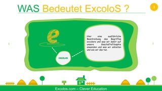 ABOUT US
U
AB
OU
T
US
Excolos
Hier eine ausführliche
Beschreibung des Begriffes
excolere und was wir damit auf
unsere Geschäftsfilosphie
anwenden und was wir anbieten
und wie wir das tun.
Excolos.com – Clever Education
WAS Bedeutet ExcoloS ? 2
 