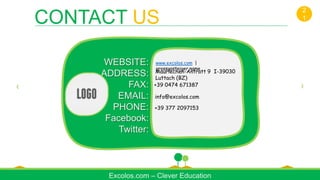 Excolos.com – Clever Education
WEBSITE:
ADDRESS:
FAX:
EMAIL:
PHONE:
Facebook:
Twitter:
Maurlechen-Antratt 9 I-39030
Luttach (BZ)
+39 0474 671387
info@excolos.com
+39 377 2097153
www.excolos.com |
grossgasteiger.name
CONTACT US
2
1
 