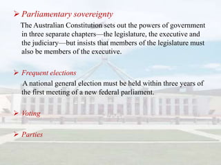  Parliamentary sovereignty
  The Australian Constitution sets out the powers of government
  in three separate chapters—the legislature, the executive and
  the judiciary—but insists that members of the legislature must
  also be members of the executive.

 Frequent elections
  A national general election must be held within three years of
  the first meeting of a new federal parliament.

 Voting

 Parties
 