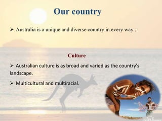 Our country
 Australia is a unique and diverse country in every way .



                          Culture
 Australian culture is as broad and varied as the country's
landscape.
 Multicultural and multiracial.
 
