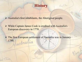 History

 Australia's first inhabitants, the Aboriginal people.

 While Captain James Cook is credited with Australia's
  European discovery in 1770.

 The first European settlement of Australia was in January
  1788.
 
