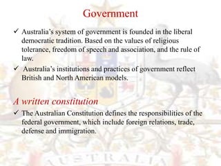 Government
 Australia’s system of government is founded in the liberal
  democratic tradition. Based on the values of religious
  tolerance, freedom of speech and association, and the rule of
  law.
 Australia’s institutions and practices of government reflect
  British and North American models.


A written constitution
 The Australian Constitution defines the responsibilities of the
  federal government, which include foreign relations, trade,
  defense and immigration.
 