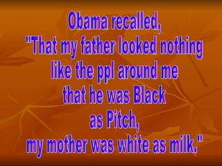 Obama recalled, "That my father looked nothing  like the ppl around me  that he was Black  as Pitch,  my mother was white as milk." 