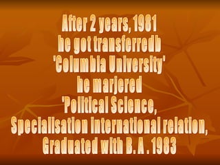 After 2 years, 1981  he got transferredb 'Columbia University' he marjered  'Political Science,  Specialisation international relation,  Graduated with B. A . 1983 