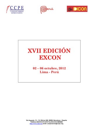 XVII EDICIÓN
     EXCON
         02 – 06 octubre, 2012
              Lima - Perú




Vía Augusta, 13 – 15. Oficina 306. 08006. Barcelona – España
      Teléfono 0034 93 415 2372 Fax 00 34 93 3685668
     http://www.ccipc.org email: cooperacion@ccipc.org
 