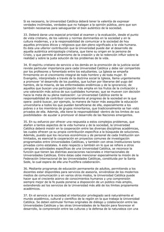 Si es necesario, la Universidad Católica deberá tener la valentía de expresar
verdades incómodas, verdades que no halagan a la opinión pública, pero que son
también necesarias para salvaguardar el bien auténtico de la sociedad.

33. Deberá darse una especial prioridad al examen y la evaluación, desde el punto
de vista cristiano, de los valores y normas dominantes en la sociedad y en la
cultura modernas, y a la responsabilidad de comunicar a la sociedad de hoy
aquellos principios éticos y religiosos que dan pleno significado a la vida humana.
Es ésta una ulterior contribución que la Universidad puede dar al desarrollo de
aquella auténtica antropología cristiana, que tiene su origen en la persona de
Cristo, y que permite al dinamismo de la creación y de la redención influir sobre la
realidad y sobre la justa solución de los problemas de la vida.

34. El espíritu cristiano de servicio a los demás en la promoción de la justicia social
reviste particular importancia para cada Universidad Católica y debe ser compartido
por los profesores y fomentado entre los estudiantes. La Iglesia se empeña
firmemente en el crecimiento integral de todo hombre y de toda mujer. El
Evangelio, interpretado a través de la doctrina social la Iglesia, llama urgentemente
a promover 'el desarrollo de los pueblos, que luchan por liberarse del yugo del
hambre, de la miseria, de las enfermedades endémicas y de la ignorancia; de
aquellos que buscan una participación más amplia en los frutos de la civilización y
una valoración más activa de sus cualidades humanas; que se mueven con decisión
hacia la meta de su plena realización'. La Universidad Católica siente la
responsabilidad de contribuir concretamente al progreso de la sociedad en la que
opera: podrá buscar, por ejemplo, la manera de hacer más asequible la educación
universitaria a todos los que puedan beneficiarse de ella, especialmente a los
pobres o a los miembros de grupos minoritarios, que tradicionalmente se han visto
privados de ella. Además, ella tiene la responsabilidad -dentro de los limites de sus
posibilidades- de ayudar a promover el desarrollo de las Naciones emergentes.

35. En su esfuerzo por ofrecer una respuesta a estos complejos problemas, que
atañen a tantos aspectos de la vida humana y de la sociedad, la Universidad
Católica deberá insistir en la cooperación entre las diversas disciplinas académicas,
las cuales ofrecen ya su propia contribución específica a la búsqueda de soluciones.
Además, puesto que los recursos económicos y de personal de cada Institución son
limitados, es esencial la cooperación en proyectos comunes de investigación
programados entre Universidades Católicas, y también con otras Instituciones tanto
privadas como estatales. A este respecto y también en lo que se refiere a otros
campos de actividades específicas de una Universidad Católica, se reconoce la
función que tienen las distintas asociaciones nacionales e internacionales de
Universidades Católicas. Entre éstas cabe mencionar especialmente la misión de la
Federación Internacional de las Universidades Católicas, constituida por la Santa
Sede, la cual espera de ella una fructífera colaboración.

36. Mediante programas de educación permanente de adultos, permitiendo a los
docentes estar disponibles para servicios de asesoría, sirviéndose de los modernos
medios de comunicación y en varios otros modos, la Universidad Católica puede
hacer que el creciente acervo de conocimientos humanos y una comprensión
siempre mejor de la fe pueda ponerse a disposición de un público más amplio,
extendiendo así los servicios de la Universidad más allá de los límites propiamente
académicos.

37. En el servicio a la sociedad el interlocutor privilegiado será naturalmente el
mundo académico, cultural y científico de la región en la que trabaja la Universidad
Católica. Se deben estimular formas originales de diálogo y colaboración entre las
Universidades Católicas y las otras Universidades de la Nación para favorecer el
desarrollo, la comprensión entre las culturas y la defensa de la naturaleza con una
 