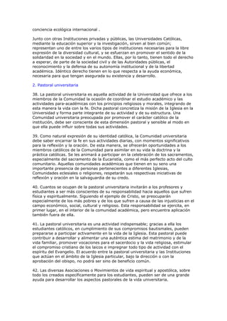 conciencia ecológica internacional .

Junto con otras Instituciones privadas y públicas, las Universidades Católicas,
mediante la educación superior y la investigación, sirven al bien común;
representan uno de entre los varios tipos de instituciones necesarias para la libre
expresión de la diversidad cultural, y se esfuerzan en promover el sentido de la
solidaridad en la sociedad y en el mundo. Ellas, por lo tanto, tienen todo el derecho
a esperar, de parte de la sociedad civil y de las Autoridades públicas, el
reconocimiento y la defensa de su autonomía institucional y de la libertad
académica. Idéntico derecho tienen en lo que respecta a la ayuda económica,
necesaria para que tengan asegurada su existencia y desarrollo.

2. Pastoral universitaria

38. La pastoral universitaria es aquella actividad de la Universidad que ofrece a los
miembros de la Comunidad la ocasión de coordinar el estudio académico y las
actividades para-académicas con los principios religiosos y morales, integrando de
esta manera la vida con la fe. Dicha pastoral concretiza la misión de la Iglesia en la
Universidad y forma parte integrante de su actividad y de su estructura. Una
Comunidad universitaria preocupada por promover el carácter católico de la
institución, debe ser consciente de esta dimensión pastoral y sensible al modo en
que ella puede influir sobre todas sus actividades.

39. Como natural expresión de su identidad católica, la Comunidad universitaria
debe saber encarnar la fe en sus actividades diarias, con momentos significativos
para la reflexión y la oración. De esta manera, se ofrecerán oportunidades a los
miembros católicos de la Comunidad para asimilar en su vida la doctrina y la
práctica católicas. Se les animará a participar en la celebración de los sacramentos,
especialmente del sacramento de la Eucaristía, como el más perfecto acto del culto
comunitario. Aquellas comunidades académicas que tienen en su seno una
importante presencia de personas pertenecientes a diferentes Iglesias,
Comunidades eclesiales o religiones, respetarán sus respectivas iniciativas de
reflexión y oración en la salvaguardia de su credo.

40. Cuantos se ocupan de la pastoral universitaria invitarán a los profesores y
estudiantes a ser más conscientes de su responsabilidad hacia aquellos que sufren
física y espiritualmente. Siguiendo el ejemplo de Cristo, se preocuparán
especialmente de los más pobres y de los que sufren a causa de las injusticias en el
campo económico, social, cultural y religioso. Esta responsabilidad se ejercita, en
primer lugar, en el interior de la comunidad académica, pero encuentra aplicación
también fuera de ella.

41. La pastoral universitaria es una actividad indispensable; gracias a ella los
estudiantes católicos, en cumplimiento de sus compromisos bautismales, pueden
prepararse a participar activamente en la vida de la Iglesia. Esta pastoral puede
contribuir a desarrollar y alimentar una auténtica estima del matrimonio y de la
vida familiar, promover vocaciones para el sacerdocio y la vida religiosa, estimular
el compromiso cristiano de los laicos e impregnar todo tipo de actividad con el
espíritu del Evangelio. El acuerdo entre la pastoral universitaria y las Instituciones
que actúan en el ámbito de la Iglesia particular, bajo la dirección o con la
aprobación del obispo, no podrá ser sino de beneficio común.

42. Las diversas Asociaciones o Movimientos de vida espiritual y apostólica, sobre
todo los creados específicamente para los estudiantes, pueden ser de una grande
ayuda para desarrollar los aspectos pastorales de la vida universitaria.
 