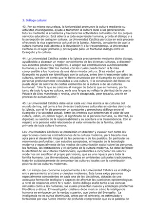 3. Diálogo cultural

43. Por su misma naturaleza, la Universidad promueve la cultura mediante su
actividad investigadora, ayuda a transmitir la cultura local a las generaciones
futuras mediante la enseñanza y favorece las actividades culturales con los propios
servicios educativos. Está abierta a toda experiencia humana, pronta al diálogo y a
la percepción de cualquier cultura. La Universidad Católica participa en este proceso
ofreciendo la rica experiencia cultural de la Iglesia. Además, consciente de que la
cultura humana está abierta a la Revelación y a la trascendencia, la Universidad
Católica es el lugar primario y privilegiado para un fructuoso diálogo entre el
Evangelio y la cultura.

44. La Universidad Católica asiste a la Iglesia precisamente mediante dicho diálogo,
ayudándola a alcanzar un mejor conocimiento de las diversas culturas, a discernir
sus aspectos positivos y negativos, a acoger sus contribuciones auténticamente
humanas y a desarrollar los medios con los cuales pueda hacer la fe más
comprensible a los hombres de una determinada cultura. Si es verdad que el
Evangelio no puede ser identificado con la cultura, antes bien transciende todas las
culturas, también es cierto que 'el Reino anunciado por el Evangelio es vivido por
personas profundamente vinculadas a una cultura, y la construcción del Reino no
puede dejar de servirse de ciertos elementos de la cultura o de las culturas
humanas'. 'Una fe que se colocara al margen de todo lo que es humano, por lo
tanto de todo lo que es cultura, sería una fe que no refleja la plenitud de lo que la
Palabra de Dios manifiesta y revela, una fe decapitada, peor todavía, una fe en
proceso de autoanulación'.

45. La Universidad Católica debe estar cada vez más atenta a las culturas del
mundo de hoy, así como a las diversas tradiciones culturales existentes dentro de
la Iglesia, con el fin de promover un constante y provechoso diálogo entre el
Evangelio y la sociedad actual. Entre los criterios que determinan el valor de una
cultura, están, en primer lugar, el significado de la persona humana, su libertad, su
dignidad, su sentido de la responsabilidad y su apertura a la trascendencia. Con el
respeto a la persona está relacionado el valor eminente de la familia, célula
primaria de toda cultura humana.

Las Universidades Católicas se esforzarán en discernir y evaluar bien tanto las
aspiraciones como las contradicciones de la cultura moderna, para hacerla más
apta para el desarrollo integral de las personas y de los pueblos. En particular se
recomienda profundizar, con estudios apropiados, el impacto de la tecnología
moderna y especialmente de los medios de comunicación social sobre las personas.
las familias, las instituciones y el conjunto de la cultura moderna. Se debe defender
la identidad de las culturas tradicionales, ayudándolas a incorporar los valores
modernos sin sacrificar el propio patrimonio, que es una riqueza para toda la
familia humana. Las Universidades, situadas en ambientes culturales tradicionales,
tratarán cuidadosamente de armonizar las culturas locales con la contribución
positiva de las culturas modernas.

46. Un campo que concierne especialmente a la Universidad Católica es el diálogo
entre pensamiento cristiano y ciencias modernas. Esta tarea exige personas
especialmente competentes en cada una de las disciplinas, dotadas de una
adecuada formación teológica y capaces de afrontar las cuestiones epistemológicas
a nivel de relaciones entre fe y razón. Dicho diálogo atañe tanto a las ciencias
naturales como a las humanas, las cuales presentan nuevos y complejos problemas
filosóficos y éticos. El investigador cristiano debe mostrar cómo la inteligencia
humana se enriquece con la verdad superior, que deriva del Evangelio: 'La
inteligencia no es nunca disminuida, antes por el contrario, es estimulada y
fortalecida por esa fuente interior de profunda comprensión que es la palabra de
 