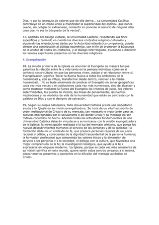 Dios, y por la jerarquía de valores que de ella deriva... La Universidad Católica
contribuye de un modo único a manifestar la superioridad del espíritu, que nunca
puede, sin peligro de extraviarse, consentir en ponerse al servicio de ninguna otra
cosa que no sea la búsqueda de la verdad'.

47. Además del diálogo cultural, la Universidad Católica, respetando sus fines
específicos y teniendo en cuenta los diversos contextos religioso-culturales y
siguiendo las orientaciones dadas por la Autoridad eclesiástica competente, puede
ofrecer una contribución al diálogo ecuménico, con el fin de promover la búsqueda
de la unidad de todos los cristianos, y al diálogo interreligioso, ayudando a discernir
los valores espirituales presentes en las diversas religiones.

4. Evangelización

48. La misión primaria de la Iglesia es anunciar el Evangelio de manera tal que
garantice la relación entre fe y vida tanto en la persona individual como en el
contexto socio-cultural en que las personas viven, actúan y se relacionan entre sí.
Evangelización significa 'llevar la Buena Nueva a todos los ambientes de la
humanidad y, con su influjo, transformar desde dentro, renovar a la misma
humanidad... No se trata solamente de predicar el Evangelio en zonas geográficas
cada vez más vastas o en poblaciones cada vez más numerosas, sino de alcanzar y
como trastocar mediante la fuerza del Evangelio los criterios de juicio, los valores
determinantes, los puntos de interés, las líneas de pensamiento, las fuentes
inspiradoras y los modelos de vida de la humanidad que están en contraste con la
palabra de Dios y con el designio de salvación'.

49. Según su propia naturaleza, toda Universidad Católica presta una importante
ayuda a la Iglesia en su misión evangelizadora. Se trata de un vital testimonio de
orden institucional de Cristo y de su mensaje, tan necesario e importante para las
culturas impregnadas por el secularismo o allí donde Cristo y su mensaje no son
todavía conocidos de hecho. Además todas las actividades fundamentales de una
Universidad Católica deberán vincularse y armonizarse con la misión evangelizadora
de la Iglesia: la investigación realizada a la luz del mensaje cristiano, que ponga los
nuevos descubrimientos humanos al servicio de las personas y de la sociedad; la
formación dada en un contexto de fe, que prepare personas capaces de un juicio
racional y crítico, y conscientes de la dignidad trascendental de la persona humana;
la formación profesional que comprenda los valores éticos y la dimensión de
servicio a las personas y a la sociedad; el diálogo con la cultura, que favorezca una
mejor comprensión de la fe; la investigación teológica, que ayude a la fe a
expresarse en lenguaje moderno. 'La Iglesia, porque es cada vez más consciente de
su misión salvífica en este mundo, quiere sentir estos centros cercanos a sí misma,
desea tenerlos presentes y operantes en la difusión del mensaje auténtico de
Cristo'.
 