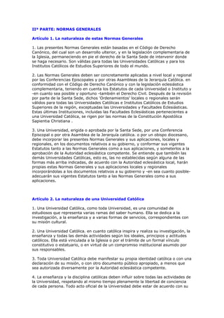 IIª PARTE: NORMAS GENERALES

Artículo 1. La naturaleza de estas Normas Generales

1. Las presentes Normas Generales están basadas en el Código de Derecho
Canónico, del cual son un desarrollo ulterior, y en la legislación complementaria de
la Iglesia, permaneciendo en pie el derecho de la Santa Sede de intervenir donde
se haga necesario. Son válidas para todas las Universidades Católicas y para los
Institutos Católicos de Estudios Superiores de todo el mundo.

2. Las Normas Generales deben ser concretamente aplicadas a nivel local y regional
por las Conferencias Episcopales y por otras Asambleas de la Jerarquía Católica. en
conformidad con el Código de Derecho Canónico y con la legislación eclesiástica
complementaria, teniendo en cuenta los Estatutos de cada Universidad o Instituto y
-en cuanto sea posible y oportuno -también el Derecho Civil. Después de la revisión
por parte de la Santa Sede, dichos 'Ordenamientos' locales o regionales serán
válidos para todas las Universidades Católicas e Institutos Católicos de Estudios
Superiores de la región, exceptuadas las Universidades y Facultades Eclesiásticas.
Estas últimas Instituciones, incluidas las Facultades Eclesiásticas pertenecientes a
una Universidad Católica, se rigen por las normas de la Constitución Apostólica
Sapientia Christiana .

3. Una Universidad, erigida o aprobada por la Santa Sede, por una Conferencia
Episcopal o por otra Asamblea de la Jerarquía católica. o por un obispo diocesano,
debe incorporar las presentes Normas Generales y sus aplicaciones, locales y
regionales, en los documentos relativos a su gobierno, y conformar sus vigentes
Estatutos tanto a las Normas Generales como a sus aplicaciones, y someterlos a la
aprobación de la Autoridad eclesiástica competente. Se entiende que también las
demás Universidades Católicas, esto es, las no establecidas según alguna de las
formas más arriba indicadas, de acuerdo con la Autoridad eclesiástica local, harán
propias estas Normas Generales y sus aplicaciones locales y regionales
incorporándolas a los documentos relativos a su gobierno y -en sea cuanto posible-
adecuarán sus vigentes Estatutos tanto a las Normas Generales como a sus
aplicaciones.



Artículo 2. La naturaleza de una Universidad Católica

1. Una Universidad Católica, como toda Universidad, es una comunidad de
estudiosos que representa varias ramas del saber humano. Ella se dedica a la
investigación, a la enseñanza y a varias formas de servicios, correspondientes con
su misión cultural.

2. Una Universidad Católica. en cuanto católica inspira y realiza su investigación, la
enseñanza y todas las demás actividades según los ideales, principios y actitudes
católicos. Ella está vinculada a la Iglesia o por el trámite de un formal vínculo
constitutivo o estatuario, o en virtud de un compromiso institucional asumido por
sus responsables.

3. Toda Universidad Católica debe manifestar su propia identidad católica o con una
declaración de su misión, o con otro documento público apropiado, a menos que
sea autorizada diversamente por la Autoridad eclesiástica competente.

4. La enseñanza y la disciplina católicas deben influir sobre todas las actividades de
la Universidad, respetando al mismo tiempo plenamente la libertad de conciencia
de cada persona. Todo acto oficial de la Universidad debe estar de acuerdo con su
 