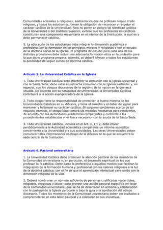 Comunidades eclesiales o religiones, asimismo los que no profesan ningún credo
religioso, y todos los estudiantes, tienen la obligación de reconocer y respetar el
carácter católico de la Universidad. Para no poner en peligro tal identidad católica
de la Universidad o del Instituto Superior, evítese que los profesores no católicos
constituyan una componente mayoritaria en el interior de la Institución, la cual es y
debe permanecer católica.

5. La educación de los estudiantes debe integrar la dimensión académica y
profesional con la formación en los principios morales y religiosos y con el estudio
de la doctrina social de la Iglesia. El programa de estudio para cada una de las
distintas profesiones debe incluir una adecuada formación ética en la profesión para
la que dicho programa prepara. Además, se deberá ofrecer a todos los estudiantes
la posibilidad de seguir cursos de doctrina católica.



Artículo 5. La Universidad Católica en la Iglesia

1. Toda Universidad Católica debe mantener la comunión con la Iglesia universal y
con la Santa Sede; debe estar en estrecha comunión con la Iglesia particular y, en
especial, con los obispos diocesanos de la región o de la nación en la que está
situada. De acuerdo con su naturaleza de Universidad, la Universidad Católica
contribuirá a la acción evangelizadora de la Iglesia.

2. Todo obispo tiene la responsabilidad de promover la buena marcha de las
Universidades Católicas en su diócesis, y tiene el derecho y el deber de vigilar para
mantener y fortalecer su carácter católico. Si surgieran problemas acerca de tal
requisito esencial. el obispo local tomará las medidas necesarias para resolverlos,
de acuerdo con las Autoridades académicas competentes y conforme a los
procedimientos establecidos y -si fuera necesario- con la ayuda de la Santa Sede.

3. Toda Universidad Católica, incluida en el Art. 3, 1 y 2, debe enviar
periódicamente a la Autoridad eclesiástica competente un informe específico
concerniente a la Universidad y a sus actividades. Las otras Universidades deben
comunicar tales informaciones al obispo de la diócesis en la que se encuentra la
sede central de la Institución.



Artículo 6. Pastoral universitaria

1. La Universidad Católica debe promover la atención pastoral de los miembros de
la Comunidad universitaria y, en particular, el desarrollo espiritual de los que
profesan la fe católica. Debe darse la preferencia a aquellos medios que facilitan la
integración de la formación humana y profesional con los valores religiosos a la luz
de la doctrina católica, con el fin de que el aprendizaje intelectual vaya unido con la
dimensión religiosa de la vida.

2. Deberá nombrarse un número suficiente de personas cualificadas -sacerdotes,
religiosos, religiosas y laicos- para proveer una acción pastoral específica en favor
de la Comunidad universitaria, que se ha de desarrollar en armonía y colaboración
con la pastoral de la Iglesia particular y bajo la guía o la aprobación del obispo
diocesano. Todos los miembros de la Comunidad universitaria deben ser invitados a
comprometerse en esta labor pastoral y a colaborar en sus iniciativas.
 