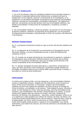 Artículo 7. Colaboración

1. Con el fin de afrontar mejor los complejos problemas de la sociedad moderna y
de fortalecer la identidad católica de las Instituciones, se deberá promover la
colaboración a nivel regional, nacional e internacional en la investigación, en la
enseñanza y en las demás actividades universitarias entre todas las Universidades
Católicas, incluidas las Universidades y Facultades eclesiásticas. Tal colaboración
debe ser, obviamente, promovida también entre las Universidades Católicas y las
demás Universidades e Instituciones de investigación y enseñanza, privadas o
estatales.

2. Las Universidades Católicas, cuando sea posible y de acuerdo con los principios y
la doctrina católicos, colaboren en programas de los gobiernos y en los proyectos
de Organizaciones nacionales e internacionales en favor de la justicia, del desarrollo
y del progreso.



NORMAS TRANSITORIAS

Art. 8. La presente Constitución entrará en vigor el primer día del año académico de
1991.

Art. 9. La aplicación de la Constitución se encomienda a la Congregación para la
Educación Católica, a la que corresponderá proveer y dictar las disposiciones
necesarias a tal fin.

Art. 10. Cuando con el pasar del tiempo las circunstancias lo requieran, compete a
la Congregación para la Educación Católica proponer los cambios que se deban
introducir en la presente Constitución, para que se adapte continuamente a las
nuevas necesidades de las Universidades Católicas.

Art. 11. Quedan abrogadas las leyes particulares o costumbres, actualmente en
vigor, que sean contrarias a esta Constitución. Igualmente quedan abolidos los
privilegios concedidos hasta hoy por la Santa Sede a personas físicas o morales, y
que estén en contra de esta Constitución.



CONCLUSION

La misión que la Iglesia confía. con gran esperanza, a las Universidades Católicas
reviste un significado cultural y religioso de vital importancia, pues concierne al
futuro mismo de la humanidad. La renovación. exigida a las Universidades
Católicas. las hará más capaces de responder a la tarea de llevar el mensaje de
Cristo al hombre, a la sociedad y a las culturas: 'Toda realidad humana, individual y
social. ha sido liberada por Cristo: tanto las personas, como las actividades de los
hombres, cuya manifestación más elevada y personificada es la cultura. La acción
salvífica de la Iglesia sobre las culturas se cumple, ante todo, mediante las
personas, las familias y los educadores... Jesucristo, nuestro Salvador, ofrece su luz
y su esperanza a todos aquellos que cultivan las ciencias, las artes, las letras y los
numerosos campos desarrollados por la cultura moderna. Todos los hijos e hijas de
la Iglesia deben, por tanto, tomar conciencia de su misión y descubrir cómo la
fuerza del Evangelio puede penetrar y regenerar las mentalidades y los valores
dominantes, que inspiran las culturas, así como las opiniones y las actitudes que de
ellas derivan'.
 