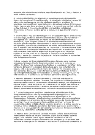 renovada más admirablemente todavía, después del pecado, en Cristo, y llamada a
brillar en la luz del Espíritu.

6. La Universidad Católica por el encuentro que establece entre la insondable
riqueza del mensaje salvífico del Evangelio y la pluralidad e infinidad de campos del
saber en los que la encarna, permite a la Iglesia establecer un diálogo de
fecundidad incomparable con todos los hombres de cualquier cultura. El hombre, en
efecto, vive una vida digna gracias a la cultura y, si encuentra su plenitud en Cristo,
no hay duda que el Evangelio, abarcándolo y renovándolo en todas sus
dimensiones, es fecundo también parara la cultura, de la que el hombre mismo
vive.

7. En el mundo de hoy, caracterizado por unos progresos tan rápidos en la ciencia y
en la tecnología, las tareas de la Universidad Católica asumen una importancia y
una urgencia cada vez mayores. De hecho, los descubrimientos científicos y
tecnológicos, si por una parte conllevan un enorme crecimiento económico e
industrial, por otra imponen ineludiblemente la necesaria correspondiente búsqueda
del significado, con el fin de garantizar que los nuevos descubrimientos sean usados
para el auténtico bien de cada persona y del conjunto de la sociedad humana. Si es
responsabilidad de toda Universidad buscar este significado, la Universidad Católica
está llamada de modo especial a responder a esta exigencia; su inspiración
cristiana le permite incluir en su búsqueda, la dimensión moral, espiritual y
religiosa, y valorar las conquistas de la ciencia y de la tecnología en la perspectiva
total de la persona humana.

En teste contexto, las Universidades Católicas están llamadas a una continua
renovación, tanto por el hecho de ser universidad, como por el hecho de ser
católica. En efecto, 'está en juego el significado de la investigación científica y de la
tecnología, de la convivencia social, de la cultura, pero, más profundamente
todavía, está en juego el significado mismo del hombre'. Tal renovación exige la
clara conciencia de que, por su carácter católico, la Universidad goza de mayor
capacidad para la búsqueda desinteresada de la verdad; búsqueda, pues, que no
está subordinada ni condicionada por intereses particulares de ningún género.

8. Habiendo dedicado ya a las Universidades y Facultades eclesiásticas la
Constitución Apostólica Sapientia Christiana , me ha parecido un deber proponer a
las Universidades Católicas un documento de referencia análogo, que sea para ellas
como la 'magna charta' enriquecida por la experiencia tan amplia y fecunda de la
Iglesia en el sector universitario, y abierta a las realizaciones prometedoras del
porvenir, el cual exige audaz creatividad y al mismo tiempo rigurosa fidelidad.

9. El presente documento va dirigido especialmente a los dirigentes de las
Universidades Católicas, a las Comunidades académicas respectivas, a todos
aquellos que se interesen por ellas, particularmente a los obispos, a las
Congregaciones Religiosas y a las Instituciones eclesiales y a los numerosos laicos
comprometidos en la gran misión de la enseñanza superior. La finalidad es hacer
que se logre 'una presencia', por así decir, pública, continua y universal del
pensamiento cristiano en todo esfuerzo tendiente a promover la cultura superior y,
también, a formar a todos los estudiantes de manera que lleguen a ser hombres
insignes por el saber, preparados para desempeñar funciones de responsabilidad en
la sociedad y a testimoniar su fe ante el mundo.

10. Además de las Universidades Católicas, me dirijo también a las numerosas
Instituciones Católicas de estudios superiores. Según su naturaleza y objetivos
propios, ellas tienen en común alguna o todas las características de una
Universidad y ofrecen una particular contribución a la Iglesia y a la sociedad, sea
mediante la investigación sea mediante la educación o la preparación profesional. Si
 