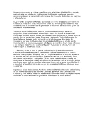 bien este documento se refiere específicamente a la Universidad Católica, también
pretende abarcar a todas las Instituciones Católicas de enseñanza superior,
comprometidas en la transmisión del mensaje del Evangelio de Cristo a los espíritus
y a las culturas.

Es, por tanto, con gran confianza y esperanza que invito a todas las Universidades
Católicas a perseverar en su insustituible tarea. Su misión aparece cada vez más
necesaria para el encuentro de la Iglesia con el desarrollo de las ciencias y con las
culturas de nuestro tiempo.

Junto con todos los hermanos obispos, que comparten conmigo las tareas
pastorales, deseo manifestaros mi profunda convicción de que la Universidad
Católica es sin duda alguna uno de los mejores instrumentos que la Iglesia ofrece a
nuestra época, que está en busca de certeza y sabiduría. Teniendo la misión de
llevar la Buena Nueva a todos los hombres, la Iglesia nunca debe dejar de
interesarse por esta Institución. Las Universidades Católicas, en efecto, con la
investigación y la enseñanza, ayudan a la Iglesia a encontrar de un modo adecuado
a los tiempos modernos los tesoros antiguos y nuevos de la cultura, 'nova et
vetera' según la palabra de Jesús.

11. Me dirijo, en fin, a toda la Iglesia, convencido de que las Universidades
Católicas son necesarias para su crecimiento y para el desarrollo de la cultura
cristiana y del progreso. Por esto, toda la Comunidad eclesial es invitada a prestar
su apoyo a las Instituciones Católicas de enseñanza superior y a asistirlas en su
proceso de crecimiento y renovación. Ella les envía especialmente a tutelar los
derechos y la libertad de estas Instituciones en la sociedad civil, a ofrecerles apoyo
económico, sobre todo en aquellos países que tienen más urgente necesidad de él y
a contribuir al establecimiento de nuevas Universidades Católicas, allí donde sean
necesarias.

Espero que estas disposiciones, fundadas en la enseñanza del Concilio Vaticano II y
en las normas del Código de Derecho Canónico, permitan a las Universidades
Católicas y a los demás Institutos de Estudios Superiores cumplir su imprescindible
misión en el nuevo Adviento de gracia que se abre con el nuevo Milenio.
 