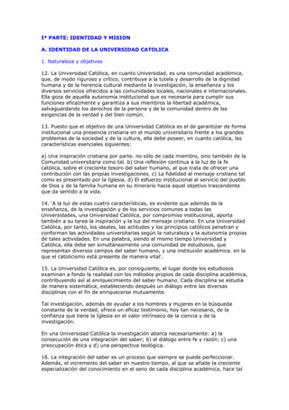 Iª PARTE: IDENTIDAD Y MISION

A. IDENTIDAD DE LA UNIVERSIDAD CATOLICA

1. Naturaleza y objetivos

12. La Universidad Católica, en cuanto Universidad, es una comunidad académica,
que, de modo riguroso y crítico, contribuye a la tutela y desarrollo de la dignidad
humana y de la herencia cultural mediante la investigación, la enseñanza y los
diversos servicios ofrecidos a las comunidades locales, nacionales e internacionales.
Ella goza de aquella autonomía institucional que es necesaria para cumplir sus
funciones eficazmente y garantiza a sus miembros la libertad académica,
salvaguardando los derechos de la persona y de la comunidad dentro de las
exigencias de la verdad y del bien común.

13. Puesto que el objetivo de una Universidad Católica es el de garantizar de forma
institucional una presencia cristiana en el mundo universitario frente a los grandes
problemas de la sociedad y de la cultura, ella debe poseer, en cuanto católica, las
características esenciales siguientes:

a) Una inspiración cristiana por parte. no sólo de cada miembro, sino también de la
Comunidad universitaria como tal. b) Una reflexión continua a la luz de la fe
católica, sobre el creciente tesoro del saber humano, al que trata de ofrecer una
contribución con las propias investigaciones. c) La fidelidad al mensaje cristiano tal
como es presentado por la Iglesia. d) El esfuerzo institucional al servicio del pueblo
de Dios y de la familia humana en su itinerario hacia aquel objetivo trascendente
que da sentido a la vida.

14. 'A la luz de estas cuatro características, es evidente que además de la
enseñanza, de la investigación y de los servicios comunes a todas las
Universidades, una Universidad Católica, por compromiso institucional, aporta
también a su tarea la inspiración y la luz del mensaje cristiano. En una Universidad
Católica, por tanto, los ideales, las actitudes y los principios católicos penetran y
conforman las actividades universitarias según la naturaleza y la autonomía propias
de tales actividades. En una palabra, siendo al mismo tiempo Universidad y
Católica, ella debe ser simultáneamente una comunidad de estudiosos, que
representan diversos campos del saber humano, y una institución académica. en la
que el catolicismo está presente de manera vital'.

15. La Universidad Católica es, por consiguiente, el lugar donde los estudiosos
examinan a fondo la realidad con los métodos propios de cada disciplina académica,
contribuyendo así al enriquecimiento del saber humano. Cada disciplina se estudia
de manera sistemática, estableciendo después un diálogo entre las diversas
disciplinas con el fin de enriquecerse mutuamente.

Tal investigación, además de ayudar a los hombres y mujeres en la búsqueda
constante de la verdad, ofrece un eficaz testimonio, hoy tan necesario, de la
confianza que tiene la Iglesia en el valor intrínseco de la ciencia y de la
investigación.

En una Universidad Católica la investigación abarca necesariamente: a) la
consecución de una integración del saber; b) el diálogo entre fe y razón; c) una
preocupación ética y d) una perspectiva teológica.

16. La integración del saber es un proceso que siempre se puede perfeccionar.
Además, el incremento del saber en nuestro tiempo, al que se añade la creciente
especialización del conocimiento en el seno de cada disciplina académica, hace tal
 