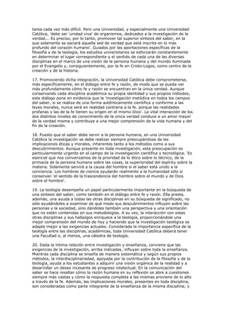 tarea cada vez más difícil. Pero una Universidad, y especialmente una Universidad
Católica, 'debe ser 'unidad viva' de organismos, dedicados a la investigación de la
verdad... Es preciso, por lo tanto, promover tal superior síntesis del saber, en la
que solamente se saciará aquella sed de verdad que está inscrita en lo más
profundo del corazón humano'. Guiados por las aportaciones específicas de la
filosofía y de la teología, los estudios universitarios se esforzarán constantemente
en determinar el lugar correspondiente y el sentido de cada una de las diversas
disciplinas en el marco de una visión de la persona humana y del mundo iluminada
por el Evangelio y, consiguientemente, por la fe en Cristo-Logos, como centro de la
creación y de la historia.

17. Promoviendo dicha integración, la Universidad Católica debe comprometerse,
más específicamente, en el diálogo entre fe y razón, de modo que se pueda ver
más profundamente cómo fe y razón se encuentran en la única verdad. Aunque
conservando cada disciplina académica su propia identidad y sus propios métodos,
este diálogo pone en evidencia que la 'investigación metódica en todos los campos
del saber, si se realiza de una forma auténticamente científica y conforme a las
leyes morales, nunca será en realidad contraria a la fe. porque las realidades
profanas y las de la fe tienen su origen en el mismo Dios'. La vital interacción de los
dos distintos niveles de conocimiento de la única verdad conduce a un amor mayor
de la verdad misma y contribuye a una mejor comprensión de la vida humana y del
fin de la creación.

18. Puesto que el saber debe servir a la persona humana, en una Universidad
Católica la investigación se debe realizar siempre preocupándose de las
implicaciones éticas y morales, inherentes tanto a los métodos como a sus
descubrimientos. Aunque presente en toda investigación, esta preocupación es
particularmente urgente en el campo de la investigación científica y tecnológica. 'Es
esencial que nos convenzamos de la prioridad de lo ético sobre lo técnico, de la
primacía de la persona humana sobre las cosas, la superioridad del espíritu sobre la
materia. Solamente servirá a la causa del hombre si el saber está unido a la
conciencia. Los hombres de ciencia ayudarán realmente a la humanidad sólo si
conservan 'el sentido de la trascendencia del hombre sobre el mundo y de Dios
sobre el hombre'.

19. La teología desempeña un papel particularmente importante en la búsqueda de
una síntesis del saber, como también en el diálogo entre fe y razón. Ella presta,
además, una ayuda a todas las otras disciplinas en su búsqueda de significado, no
sólo ayudándoles a examinar de qué modo sus descubrimientos influyen sobre las
personas y la sociedad, sino dándoles también una perspectiva y una orientación
que no están contenidas en sus metodologías. A su vez, la interacción con estas
otras disciplinas y sus hallazgos enriquece a la teología, proporcionándole una
mejor comprensión del mundo de hoy y haciendo que la investigación teológica se
adapte mejor a las exigencias actuales. Considerada la importancia específica de la
teología entre las disciplinas,'académicas, toda Universidad Católica deberá tener
una Facultad o, al menos, una cátedra de teología.

20. Dada la íntima relación entre investigación y enseñanza, conviene que las
exigencias de la investigación, arriba indicadas, influyan sobre toda la enseñanza.
Mientras cada disciplina se enseña de manera sistemática y según sus propios
métodos, la interdisciplinariedad, apoyada por la contribución de la filosofía y de la
teología, ayuda a los estudiantes a adquirir una visión orgánica de la realidad y a
desarrollar un deseo incesante de progreso intelectual. En la comunicación del
saber se hace resaltar cómo la razón humana en su reflexión se abre a cuestiones
siempre más vastas y cómo la respuesta completa a las mismas proviene de lo alto
a través de la fe. Además, las implicaciones morales, presentes en toda disciplina,
son consideradas como parte integrante de la enseñanza de la misma disciplina; y
 