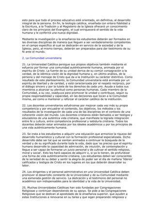 esto para que todo el proceso educativo esté orientado, en definitiva, al desarrollo
integral de la persona. En fin, la teología católica, enseñada con entera fidelidad a
la Escritura, a la Tradición y al Magisterio de la Iglesia ofrecerá un conocimiento
claro de los principios del Evangelio, el cual enriquecerá el sentido de la vida
humana y le conferirá una nueva dignidad.

Mediante la investigación y la enseñanza los estudiantes deberán ser formados en
las diversas disciplinas de manera que lleguen a ser verdaderamente competentes
en el campo específico al cual se dedicarán en servicio de la sociedad y de la
Iglesia; pero, al mismo tiempo, deberán ser preparados para dar testimonio de su
fe ante el mundo.

2. La Comunidad universitaria

21. La Universidad Católica persigue sus propios objetivos también mediante el
esfuerzo por formar una comunidad auténticamente humana, animada por el
espíritu de Cristo. La fuente de su unidad deriva de su común consagración a la
verdad, de la idéntica visión de la dignidad humana y, en último análisis, de la
persona y del mensaje de Cristo que da a la Institución su carácter distintivo. Como
resultado de este planteamiento, la Comunidad universitaria está animada por un
espíritu de libertad y de caridad, y está caracterizada por el respeto recíproco, por
el diálogo sincero y por la tutela de los derechos de cada uno. Ayuda a todos sus
miembros a alcanzar su plenitud como personas humanas. Cada miembro de la
Comunidad, a su vez, coadyuva para promover la unidad y contribuye, según su
propia responsabilidad y capacidad, en las decisiones que tocan a la Comunidad
misma, así como a mantener y reforzar el carácter católico de la institución.

22. Los docentes universitarios esfuércense por mejorar cada vez más su propia
competencia y por encuadrar el contenido, los objetivos. los métodos y los
resultados de la investigación de cada una de las disciplinas en el contexto de una
coherente visión del mundo. Los docentes cristianos están llamados a ser testigos y
educadores de una auténtica vida cristiana, que manifieste la lograda integración
entre fe y cultura, entre competencia profesional y sabiduría cristiana. Todos los
docentes deberán estar animados por los ideales académicos y por los principios de
una vida auténticamente humana.

23. Se insta a los estudiantes a adquirir una educación que armonice la riqueza del
desarrollo humanístico y cultural con la formación profesional especializada. Dicho
desarrollo debe ser tal que se sientan animados a continuar la búsqueda de la
verdad y de su significado durante toda la vida, dado que 'es preciso que el espíritu
humano desarrolle la capacidad de admiración, de intuición, de contemplación y
llegue a ser capaz de formarse un juicio personal y de cultivar el sentido religioso,
moral y social'. Esto les hará capaces de adquirir o, si ya lo tienen, de profundizar
una forma de vida auténticamente cristiana. Los estudiantes deben ser conscientes
de la seriedad de su deber y sentir la alegría de poder ser el día de mañana 'líderes'
calificados y testigos de Cristo en los lugares en los que deberán desarrollar su
labor.

24. Los dirigentes y el personal administrativo en una Universidad Católica deben
promover el desarrollo constante de la Universidad y de su Comunidad mediante
una esmerada gestión de servicio. La dedicación y el testimonio del personal no
académico son indispensables para la identidad y la vida de la Universidad.

25. Muchas Universidades Católicas han sido fundadas por Congregaciones
Religiosas y continúan dependiendo de su apoyo. Se pide a las Congregaciones
Religiosas que se dedican al apostolado de la enseñanza superior. que ayuden a
estas Instituciones a renovarse en su tarea y que sigan preparando religiosos y
 