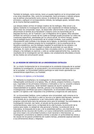 También la teología, como ciencia, tiene un puesto legítimo en la Universidad junto
a las otras disciplinas. Ella, como le corresponde, tiene principios y método propios
que la definen precisamente como ciencia. A condición de que acepten tales
principios y apliquen el correspondiente método, los teólogos gozan, también ellos,
de la misma libertad académica.

Los obispos deben animar el trabajo creativo de los teólogos. Ellos sirven a la
Iglesia mediante la investigación llevada a cabo respetando el método teológico.
Ellos tratan de comprender mejor, de desarrollar ulteriormente y de comunicar más
eficazmente el sentido de la Revelación cristiana como es transmitida por la
Sagrada Escritura, por la Tradición y por el Magisterio de la Iglesia. Ellos estudian
también los caminos a través de los cuales la teología puede proyectar luz sobre las
cuestiones especificas, planteadas por la cultura actual. Al mismo tiempo, puesto
que la teología busca la comprensión de la verdad revelada, cuya auténtica
interpretación está confiada a los obispos de la Iglesia, es elemento intrínseco a los
principios y a los métodos propios de la investigación y de la enseñanza de su
disciplina académica, que los teólogos respeten la autoridad de los obispos y se
adhieran a la doctrina católica según el grado de autoridad con que ella es
enseñada. En razón de sus respectivos roles vinculados entre si, el diálogo entre los
obispos y los teólogos es esencial; y esto es verdad especialmente hoy, cuando los
resultados de la investigación son tan rápida y tan ampliamente difundidos a través
de los medios de comunicación social.



B. LA MISION DE SERVICIO DE LA UNIVERSIDAD CATOLICA

30. La misión fundamental de la Universidad es la constante búsqueda de la verdad
mediante la investigación, la conservación y la comunicación del saber para el bien
de la sociedad. La Universidad Católica participa en esta misión aportando sus
características específicas y su finalidad.

1. Servicio a la Iglesia y a la Sociedad

31. Mediante la enseñanza y la investigación la Universidad Católica da una
indispensable contribución a la Iglesia. Ella, en efecto, prepara hombres y mujeres,
que, inspirados en los principios cristianos y motivados a vivir su vocación cristiana
con madurez y coherencia, serán también capaces de asumir puestos de
responsabilidad en la Iglesia. Además, gracias a los resultados de las
investigaciones científicas que pone a disposición, la Universidad Católica podrá
ayudar a la Iglesia a dar respuesta a los problemas y exigencias de cada época.

32. La Universidad Católica, como cualquier otra Universidad, está inmersa en la
sociedad humana. Para llevar a cabo su servicio a la Iglesia está llamada -siempre
en el ámbito de su competencia- a ser instrumento cada vez más eficaz de
progreso cultural tanto para las personas como para la sociedad. Sus actividades de
investigación incluirán, por tanto, el estudio de los graves problemas
contemporáneos, tales como, la dignidad de la vida humana, la promoción de la
justicia para todos, la calidad de vida personal y familiar, la protección de la
naturaleza, la búsqueda de la paz y de la estabilidad política, una distribución más
equitativa de los recursos del mundo y un nuevo ordenamiento económico y político
que sirva mejor a la comunidad humana a nivel nacional e internacional. La
investigación universitaria se deberá orientar a estudiar en profundidad las raíces y
las causas de los graves problemas de nuestro tiempo, prestando especial atención
a sus dimensiones éticas y religiosas.
 