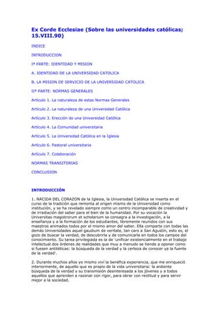 Ex Corde Ecclesiae (Sobre las universidades católicas;
15.VIII.90)
INDICE

INTRODUCCION

Iª PARTE: IDENTIDAD Y MISION

A. IDENTIDAD DE LA UNIVERSIDAD CATOLICA

B. LA MISION DE SERVICIO DE LA UNIVERSIDAD CATOLICA

IIª PARTE: NORMAS GENERALES

Artículo 1. La naturaleza de estas Normas Generales

Artículo 2. La naturaleza de una Universidad Católica

Artículo 3. Erección de una Universidad Católica

Artículo 4. La Comunidad universitaria

Artículo 5. La Universidad Católica en la Iglesia

Artículo 6. Pastoral universitaria

Artículo 7. Colaboración

NORMAS TRANSITORIAS

CONCLUSION



INTRODUCCIÓN

1. NACIDA DEL CORAZON de la Iglesia, la Universidad Católica se inserta en el
curso de la tradición que remonta al origen mismo de la Universidad como
institución, y se ha revelado siempre como un centro incomparable de creatividad y
de irradiación del saber para el bien de la humanidad. Por su vocación la
Universitas magistrorum et scholarium se consagra a la investigación, a la
enseñanza y a la formación de los estudiantes, libremente reunidos con sus
maestros animados todos por el mismo amor del saber. Ella comparte con todas las
demás Universidades aquel gaudium de veritate, tan caro a San Agustín, esto es, el
gozo de buscar la verdad, de descubrirla y de comunicarla en todos los campos del
conocimiento. Su tarea privilegiada es la de 'unificar existencialmente en el trabajo
intelectual dos órdenes de realidades que muy a menudo se tiende a oponer como
si fuesen antitéticas: la búsqueda de la verdad y la certeza de conocer ya la fuente
de la verdad'.

2. Durante muchos años yo mismo viví la benéfica experiencia, que me enriqueció
interiormente, de aquello que es propio de la vida universitaria: la ardiente
búsqueda de la verdad y su transmisión desinteresada a los jóvenes y a todos
aquellos que aprenden a razonar con rigor, para obrar con rectitud y para servir
mejor a la sociedad.
 