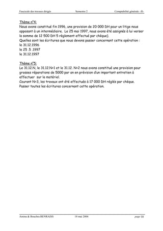 Fascicule des travaux dirigés Semestre 2 Comptabilité générale –II-
Amina & Bouchra BENRAISS 18 mai 2004 page 10
Thème n°4:
Nous avons constitué fin 1996, une provision de 20 000 DH pour un litige nous
opposant à un intermédiaire. Le 25 mai 1997, nous avons été assignés à lui verser
la somme de 12 500 DH 5 règlement effectué par chèque).
Quelles sont les écritures que nous devons passer concernant cette opération :
le 31.12.1996
le 25 .5 .1997
le 31.12.1997
Thème n°5:
Le 31.12.N, le 31.12.N+1 et le 31.12. N+2 nous avons constitué une provision pour
grosses réparations de 5000 par an en prévision d’un important entretien à
effectuer sur le matériel.
Courant N+3, les travaux ont été effectués à 17 000 DH réglés par chèque.
Passer toutes les écritures concernant cette opération.
 
