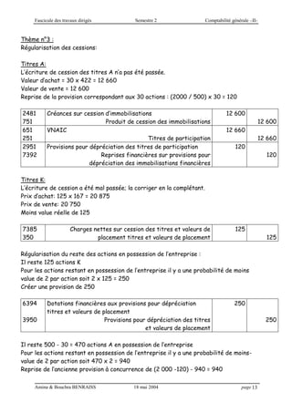 Fascicule des travaux dirigés Semestre 2 Comptabilité générale –II-
Amina & Bouchra BENRAISS 18 mai 2004 page 13
Thème n°3 :
Régularisation des cessions:
Titres A:
L’écriture de cession des titres A n’a pas été passée.
Valeur d’achat = 30 x 422 = 12 660
Valeur de vente = 12 600
Reprise de la provision correspondant aux 30 actions : (2000 / 500) x 30 = 120
2481
751
Créances sur cession d’immobilisations
Produit de cession des immobilisations
12 600
12 600
651
251
VNAIC
Titres de participation
12 660
12 660
2951
7392
Provisions pour dépréciation des titres de participation
Reprises financières sur provisions pour
dépréciation des immobilisations financières
120
120
Titres K:
L’écriture de cession a été mal passée; la corriger en la complétant.
Prix d’achat: 125 x 167 = 20 875
Prix de vente: 20 750
Moins value réelle de 125
7385
350
Charges nettes sur cession des titres et valeurs de
placement titres et valeurs de placement
125
125
Régularisation du reste des actions en possession de l’entreprise :
Il reste 125 actions K
Pour les actions restant en possession de l’entreprise il y a une probabilité de moins
value de 2 par action soit 2 x 125 = 250
Créer une provision de 250
6394
3950
Dotations financières aux provisions pour dépréciation
titres et valeurs de placement
Provisions pour dépréciation des titres
et valeurs de placement
250
250
Il reste 500 - 30 = 470 actions A en possession de l’entreprise
Pour les actions restant en possession de l’entreprise il y a une probabilité de moins-
value de 2 par action soit 470 x 2 = 940
Reprise de l’ancienne provision à concurrence de (2 000 -120) - 940 = 940
 