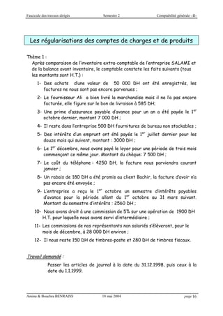 Fascicule des travaux dirigés Semestre 2 Comptabilité générale –II-
Amina & Bouchra BENRAISS 18 mai 2004 page 16
Les régularisations des comptes de charges et de produits
Thème 1 :
Après comparaison de l’inventaire extra-comptable de l’entreprise SALAMI et
de la balance avant inventaire, le comptable constate les faits suivants (tous
les montants sont H.T.) :
1- Des achats d’une valeur de 50 000 DH ont été enregistrés, les
factures ne nous sont pas encore parvenues ;
2- Le fournisseur Ali a bien livré la marchandise mais il ne l’a pas encore
facturée, elle figure sur le bon de livraison à 585 DH;
3- Une prime d’assurance payable d’avance pour un an a été payée le 1er
octobre dernier, montant 7 000 DH ;
4- Il reste dans l’entreprise 500 DH fournitures de bureau non stockables ;
5- Des intérêts d’un emprunt ont été payés le 1er
juillet dernier pour les
douze mois qui suivent, montant : 3000 DH ;
6- Le 1er
décembre, nous avons payé le loyer pour une période de trois mois
commençant ce même jour. Montant du chèque: 7 500 DH ;
7- Le coût du téléphone : 4250 DH, la facture nous parviendra courant
janvier ;
8- Un rabais de 180 DH a été promis au client Bachir, la facture d’avoir n’a
pas encore été envoyée ;
9- L’entreprise a reçu le 1er
octobre un semestre d’intérêts payables
d’avance pour la période allant du 1er
octobre au 31 mars suivant.
Montant du semestre d’intérêts : 2560 DH ;
10- Nous avons droit à une commission de 5% sur une opération de 1900 DH
H.T. pour laquelle nous avons servi d’intermédiaire ;
11- Les commissions de nos représentants non salariés s’élèveront, pour le
mois de décembre, à 28 000 DH environ ;
12- Il nous reste 150 DH de timbres-poste et 280 DH de timbres fiscaux.
Travail demandé :
Passer les articles de journal à la date du 31.12.1998, puis ceux à la
date du 1.1.1999.
 