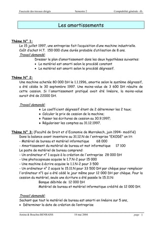Fascicule des travaux dirigés Semestre 2 Comptabilité générale –II-
Amina & Bouchra BENRAISS 18 mai 2004 page 1
Les amortissements
Thème N° 1:
Le 15 juillet 1997, une entreprise fait l’acquisition d’une machine industrielle.
Coût d’achat H.T. 150 000 d’une durée probable d’utilisation de 8 ans.
Travail demandé:
Dresser le plan d’amortissement dans les deux hypothèses suivantes:
 Le matériel est amorti selon le procédé constant
 Le matériel est amorti selon le procédé dégressif.
Thème N° 2:
Une machine achetée 80 000 DH le 1.1.1996, amortie selon le système dégressif,
a été cédée le 30 septembre 1997. Une moins-value de 3 600 DH résulte de
cette cession. Si l'amortissement pratiqué avait été linéaire, la moins-value
aurait été de 22000 DH.
Travail demandé:
 Le coefficient dégressif étant de 2 déterminer les 2 taux;
 Calculer le prix de cession de la machine;
 Passer les écritures de cession au 30.9.1997;
 Régulariser les comptes au 31.12.1997.
Thème N° 3: (Faculté de Droit et d'Economie de Marrakech, juin 1994- modifié)
Dans la balance avant inventaire au 31.12.N de l'entreprise "EXODE" on lit:
- Matériel de bureau et matériel informatique 68 000
- Amortissement du matériel de bureau et mat informatique 17 100
Le poste de matériel de bureau comprend:
- Un ordinateur n° 1 acquis à la création de l'entreprise 28 000 DH
- Une photocopieuse acquise le 1.7.N-2 pour 15 000
- Une machine à écrire acquise le 1.1.N-2 pour 3 500
- Un ordinateur n° 2 acquis le 15.11.N pour 33 500 DH par chèque pour remplacer
l'ordinateur n°1 qui a été cédé le jour même pour 12 000 DH par chèque. Pour la
cession du matériel, seule une écriture a été passée le 15.11.N:
Banque débitée de 12 000 DH
Matériel de bureau et matériel informatique crédité de 12 000 DH.
Travail demandé:
Sachant que tout le matériel de bureau est amorti en linéaire sur 5 ans,
 Déterminer la date de création de l’entreprise
 