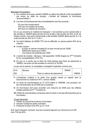 Fascicule des travaux dirigés Semestre 2 Comptabilité générale –II-
Amina & Bouchra BENRAISS 18 mai 2004 page 19
Données d’inventaire :
1- Du mobilier de bureau acheté à 90000 au début de juillet N a été comptabilisé
par erreur au débit du compte : « Achats de matières et fournitures
consommables »
2- Les taux d’amortissement des immobilisations sont les suivants :
2% pour les constructions
10% pour le mobilier de bureau
20% pour le matériel de transport
En ce qui concerne le matériel de transport, il est précisé qu’une camionnette a
été achetée à 180000 début janvier N-5 et qu’elle a été amortie de 20% en fin de
chaque année. Une autre camionnette a été achetée 225000 début janvier N-1 et
a été amortie de 20% le 31.12.N-1.
3- Un client débiteur de 90000 TTC est en difficulté, on pense perdre 40% de la
créance
4- Il reste à payer :
- le loyer du dernier trimestre N, le loyer annuel est de 75000
- Différentes taxes pour 27000
- Une facture de publicité pour 5250
5- L’extrait de compte « Banque » fait apparaître 14400 d’agios du 4ème
trimestre
N non comptabilisées (TVA 7%)
6- En juin on a vendu par le biais de notre banque des titres de placement à
189000, ces titres ont été achetés en avril N-3 à 167500.
Le jour de la cession, le comptable a enregistré l’opération comme suit :
5141
350
Banque
Titres et valeurs de placement
189000
189000
7- L’entreprise s’attend à la perte d’un procès contre un salarié dont le
licenciement lui coûtera en N+1, environ 30000.
8- Le stock de marchandises au 31.12.N s’élève à 1944000, une provision sur
les marchandises de 221000 est à constituer.
9- Un fournisseur doit nous accorder une ristourne de 5400 pour les affaires
traitées pendant le 4ème
trimestre N.
10-12300 de marchandises comprises dans le stock n’ont pas été facturées par le
fournisseur.
Travail demandé :
1- Passer au journal les écritures d’inventaire
2- Dresser la balance après inventaire
3- Présenter le bilan et le CPC au 31.12.N
N.B. Sauf indication contraire, tous les montants figurant sur l’énoncé ont en DH
hors TVA de 20%.
 