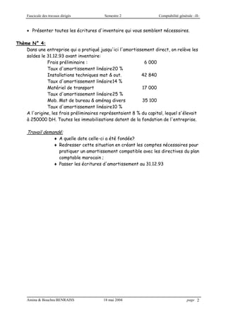 Fascicule des travaux dirigés Semestre 2 Comptabilité générale –II-
Amina & Bouchra BENRAISS 18 mai 2004 page 2
 Présenter toutes les écritures d'inventaire qui vous semblent nécessaires.
Thème N° 4:
Dans une entreprise qui a pratiqué jusqu'ici l'amortissement direct, on relève les
soldes le 31.12.93 avant inventaire:
Frais préliminaire : 6 000
Taux d'amortissement linéaire20 %
Installations techniques mat & out. 42 840
Taux d'amortissement linéaire14 %
Matériel de transport 17 000
Taux d'amortissement linéaire25 %
Mob. Mat de bureau & aménag divers 35 100
Taux d'amortissement linéaire10 %
A l'origine, les frais préliminaires représentaient 8 % du capital, lequel s'élevait
à 250000 DH. Toutes les immobilisations datent de la fondation de l'entreprise.
Travail demandé:
 A quelle date celle-ci a été fondée?
 Redresser cette situation en créant les comptes nécessaires pour
pratiquer un amortissement compatible avec les directives du plan
comptable marocain ;
 Passer les écritures d'amortissement au 31.12.93
 