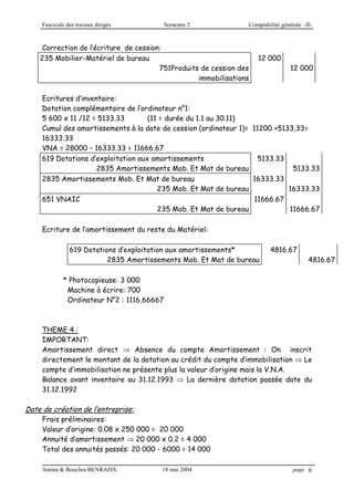 Fascicule des travaux dirigés Semestre 2 Comptabilité générale –II-
Amina & Bouchra BENRAISS 18 mai 2004 page 6
Correction de l’écriture de cession:
235 Mobilier-Matériel de bureau
751Produits de cession des
immobilisations
12 000
12 000
Ecritures d’inventaire:
Dotation complémentaire de l’ordinateur n°1:
5 600 x 11 /12 = 5133.33 (11 = durée du 1.1 au 30.11)
Cumul des amortissements à la date de cession (ordinateur 1)= 11200 +5133,33=
16333.33
VNA = 28000 – 16333.33 = 11666.67
619 Dotations d’exploitation aux amortissements 5133.33
2835 Amortissements Mob. Et Mat de bureau 5133.33
2835 Amortissements Mob. Et Mat de bureau 16333.33
235 Mob. Et Mat de bureau 16333.33
651 VNAIC 11666.67
235 Mob. Et Mat de bureau 11666.67
Ecriture de l’amortissement du reste du Matériel:
619 Dotations d’exploitation aux amortissements* 4816.67
2835 Amortissements Mob. Et Mat de bureau 4816.67
* Photocopieuse: 3 000
Machine à écrire: 700
Ordinateur N°2 : 1116,66667
THEME 4 :
IMPORTANT:
Amortissement direct  Absence du compte Amortissement : On inscrit
directement le montant de la dotation au crédit du compte d’immobilisation  Le
compte d’immobilisation ne présente plus la valeur d’origine mais la V.N.A.
Balance avant inventaire au 31.12.1993  La dernière dotation passée date du
31.12.1992
Date de création de l’entreprise:
Frais préliminaires:
Valeur d’origine: 0.08 x 250 000 = 20 000
Annuité d’amortissement  20 000 x 0.2 = 4 000
Total des annuités passés: 20 000 - 6000 = 14 000
 