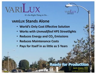 Page 1
variLux an Energy Management Company
VARILUX Stands Alone
• World’s Only Cost Effective Solution
• Works with Unmodified HPS Streetlights
• Reduces Energy and CO2 Emissions
• Reduces Maintenance Costs
• Pays for Itself in as little as 5 Years
DEVICE
It’s the Right Thing to Do…
Jack Jmaev, CEO
909-437-8390
Jack@VARILUX4HPS.com180320
 