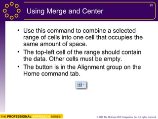 Using Merge and Center Use this command to combine a selected range of cells into one cell that occupies the same amount of space. The top-left cell of the range should contain the data. Other cells must be empty. The button is in the Alignment group on the Home command tab. 