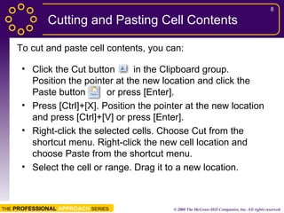 Cutting and Pasting Cell Contents Click the Cut button  in the Clipboard group. Position the pointer at the new location and click the Paste button  or press [Enter]. Press [Ctrl]+[X]. Position the pointer at the new location and press [Ctrl]+[V] or press [Enter]. Right-click the selected cells. Choose Cut from the shortcut menu. Right-click the new cell location and choose Paste from the shortcut menu. Select the cell or range. Drag it to a new location. To cut and paste cell contents, you can: 