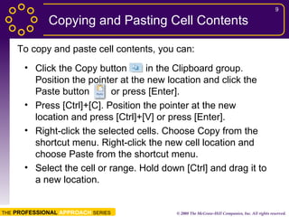 Copying and Pasting Cell Contents Click the Copy button  in the Clipboard group. Position the pointer at the new location and click the Paste button  or press [Enter]. Press [Ctrl]+[C]. Position the pointer at the new location and press [Ctrl]+[V] or press [Enter]. Right-click the selected cells. Choose Copy from the shortcut menu. Right-click the new cell location and choose Paste from the shortcut menu. Select the cell or range. Hold down [Ctrl] and drag it to a new location. To copy and paste cell contents, you can: 