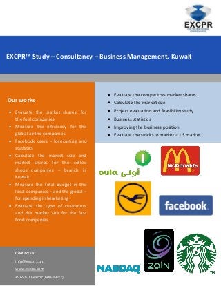 EXCPR™ Study – Consultancy – Business Management. Kuwait




                                          Evaluate the competitors market shares
Our works                                 Calculate the market size
 Evaluate the market shares, for         Project evaluation and feasibility study
  the fuel companies                      Business statistics
 Measure the efficiency for the          Improving the business position
  global airline companies                Evaluate the stocks in market – US market
 Facebook users – forecasting and
  statistics
 Calculate the market size and
  market shares for the coffee
  shops companies – branch in
  Kuwait
 Measure the total budget in the
  local companies – and the global –
  for spending in Marketing
 Evaluate the type of customers
  and the market size for the fast
  food companies.




   Contact us:
   info@excpr.com
   www.excpr.com
   +965 600-excpr (600-39277)
 