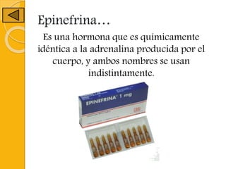 Epinefrina…
Es una hormona que es químicamente
idéntica a la adrenalina producida por el
cuerpo, y ambos nombres se usan
indistintamente.
 