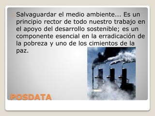 POSDATA
Salvaguardar el medio ambiente... Es un
principio rector de todo nuestro trabajo en
el apoyo del desarrollo sostenible; es un
componente esencial en la erradicación de
la pobreza y uno de los cimientos de la
paz.
 