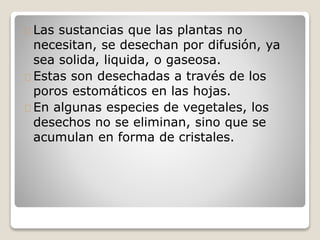 Las sustancias que las plantas no
necesitan, se desechan por difusión, ya
sea solida, liquida, o gaseosa.
Estas son desechadas a través de los
poros estomáticos en las hojas.
En algunas especies de vegetales, los
desechos no se eliminan, sino que se
acumulan en forma de cristales.
 